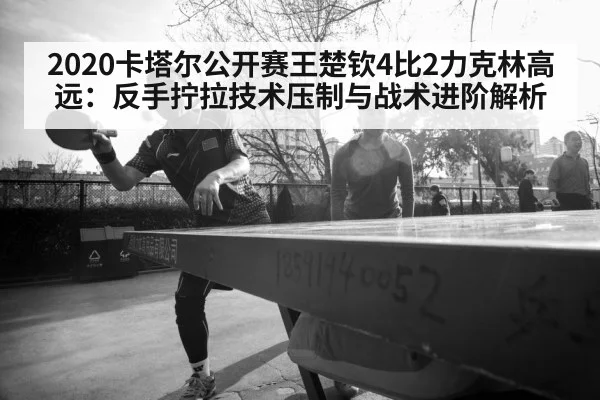 2020卡塔尔公开赛王楚钦4比2力克林高远：反手拧拉技术压制与战术进阶解析