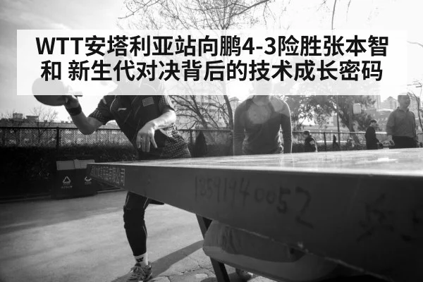 WTT安塔利亚站向鹏4-3险胜张本智和 新生代对决背后的技术成长密码
