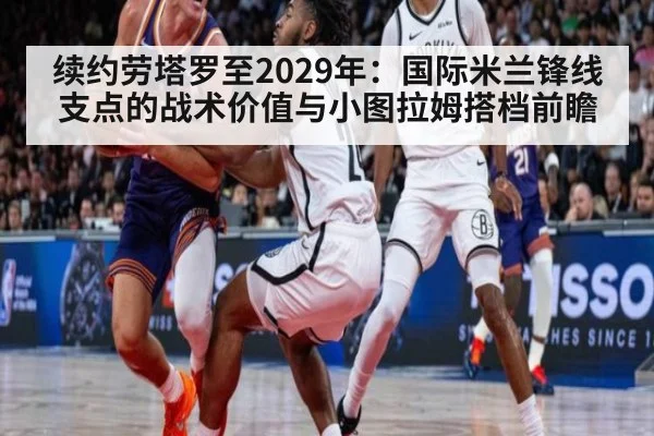 续约劳塔罗至2029年：国际米兰锋线支点的战术价值与小图拉姆搭档前瞻