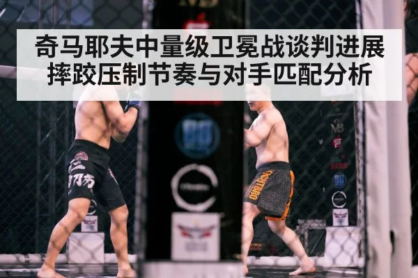 奇马耶夫中量级卫冕战谈判进展 摔跤压制节奏与对手匹配分析