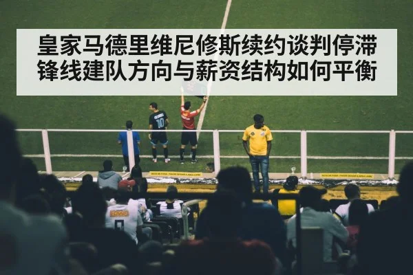 皇家马德里维尼修斯续约谈判停滞 锋线建队方向与薪资结构如何平衡