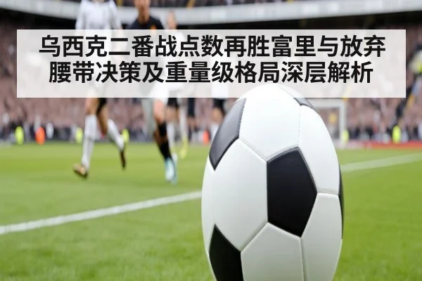 乌西克二番战点数再胜富里与放弃腰带决策及重量级格局深层解析